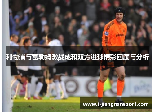 利物浦与富勒姆激战成和双方进球精彩回顾与分析